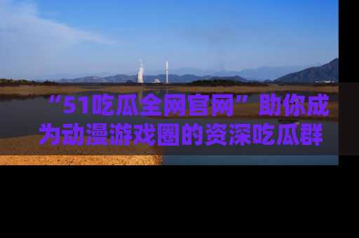 “51吃瓜全网官网”助你成为动漫游戏圈的资深吃瓜群众！