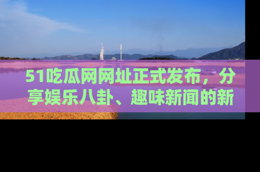 51吃瓜网网址正式发布，分享娱乐八卦、趣味新闻的新平台
