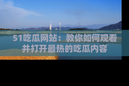 51吃瓜网站：教你如何观看并打开最热的吃瓜内容