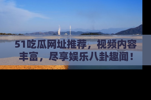 51吃瓜网址推荐，视频内容丰富，尽享娱乐八卦趣闻！