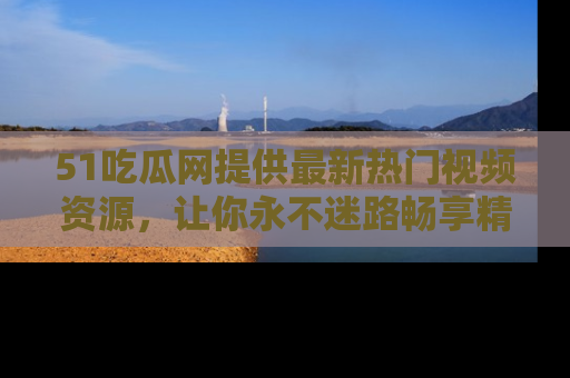 51吃瓜网提供最新热门视频资源，让你永不迷路畅享精彩！