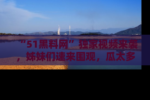 “51黑料网”独家视频来袭，姊妹们速来围观，瓜太多简直停不下来！