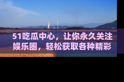51吃瓜中心，让你永久关注娱乐圈，轻松获取各种精彩的吃瓜信息！