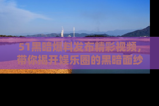 51黑暗爆料发布精彩视频,带你揭开娱乐圈的黑暗面纱