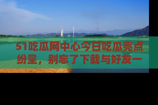 51吃瓜网中心今日吃瓜亮点纷呈，别忘了下载与好友一同分享！