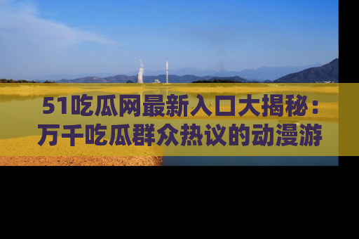 51吃瓜网最新入口大揭秘：万千吃瓜群众热议的动漫游戏事件