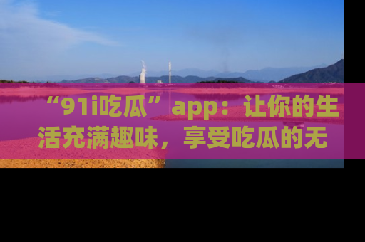 “91i吃瓜”app：让你的生活充满趣味，享受吃瓜的无限乐趣！
