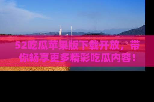 52吃瓜苹果版下载开放,带你畅享更多精彩吃瓜内容!