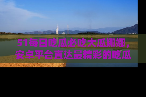 51每日吃瓜必吃大瓜娜娜,安卓平台直达最精彩的吃瓜内容。