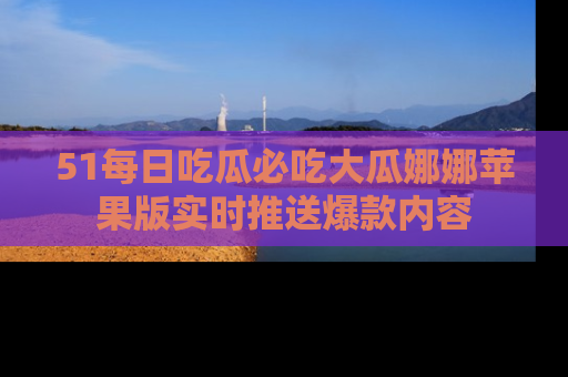 51每日吃瓜必吃大瓜娜娜苹果版实时推送爆款内容