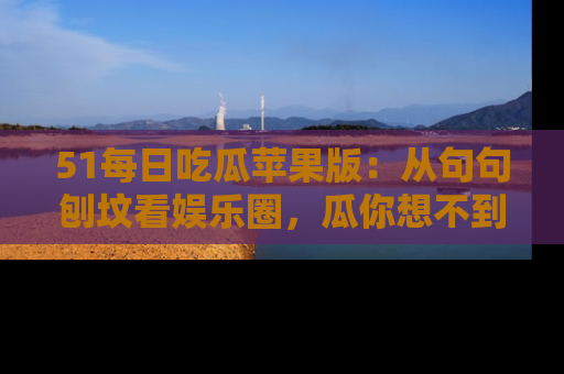 51每日吃瓜苹果版:从句句刨坟看娱乐圈,瓜你想不到的精彩纷呈!