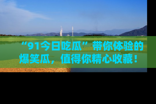 “91今日吃瓜”带你体验的爆笑瓜，值得你精心收藏！