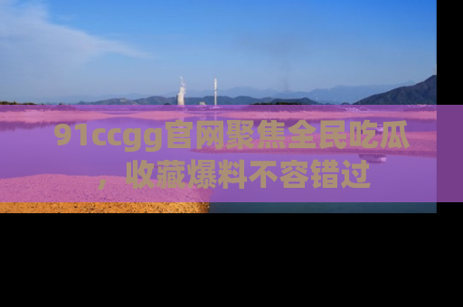 91ccgg官网聚焦全民吃瓜,收藏爆料不容错过