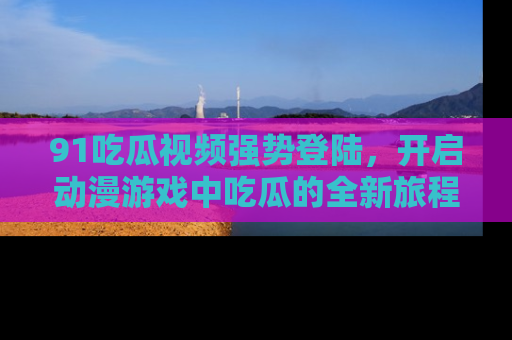 91吃瓜视频强势登陆,开启动漫游戏中吃瓜的全新旅程!