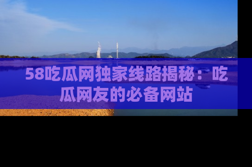 58吃瓜网独家线路揭秘:吃瓜网友的必备网站