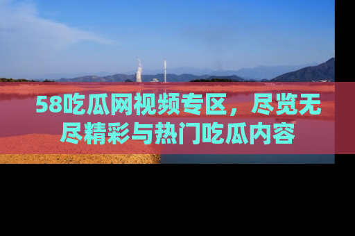 58吃瓜网视频专区,尽览无尽精彩与热门吃瓜内容