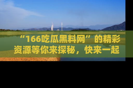 “166吃瓜黑料网”的精彩资源等你来探秘，快来一起吃瓜吧！