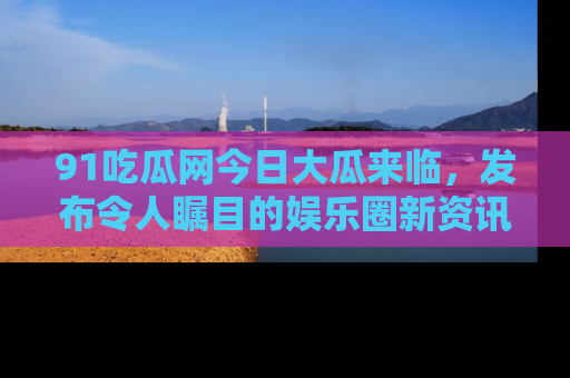 91吃瓜网今日大瓜来临,发布令人瞩目的娱乐圈新资讯!
