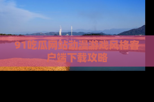 91吃瓜网站动漫游戏风格客户端下载攻略
