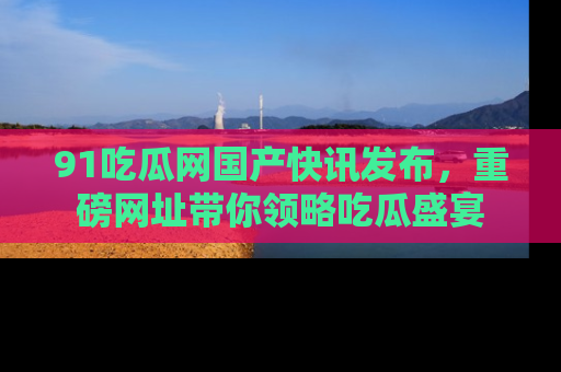 91吃瓜网国产快讯发布,重磅网址带你领略吃瓜盛宴