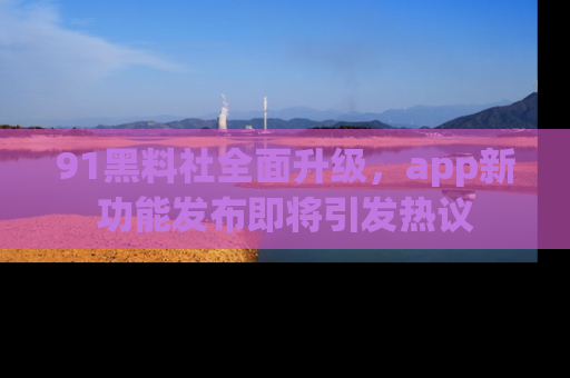 91黑料社全面升级,app新功能发布即将引发热议