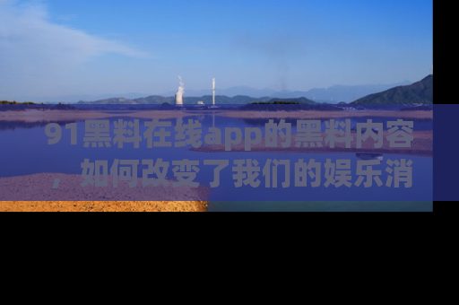 91黑料在线app的黑料内容,如何改变了我们的娱乐消费习惯?