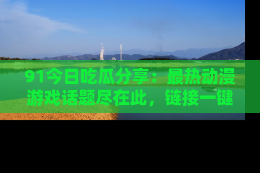 91今日吃瓜分享:最热动漫游戏话题尽在此,链接一键畅游!