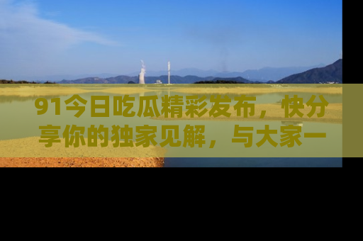 91今日吃瓜精彩发布,快分享你的独家见解,与大家一起讨论吧!
