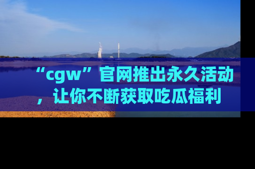 “cgw”官网推出永久活动，让你不断获取吃瓜福利
