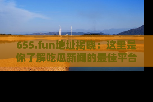 655.fun地址揭晓：这里是你了解吃瓜新闻的最佳平台，快来探索吧！