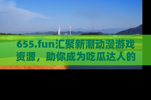 655.fun汇聚新潮动漫游戏资源，助你成为吃瓜达人的必备平台！