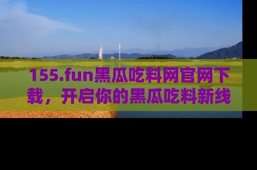 155.fun黑瓜吃料网官网下载,开启你的黑瓜吃料新线路,轻松找到入口!