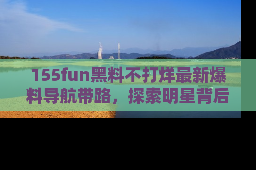 155fun黑料不打烊最新爆料导航带路,探索明星背后的秘密