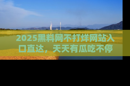 2025黑料网不打烊网站入口直达，天天有瓜吃不停