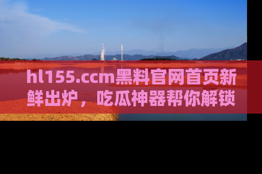 hl155.ccm黑料官网首页新鲜出炉，吃瓜神器帮你解锁那些鲜为人知的内幕！