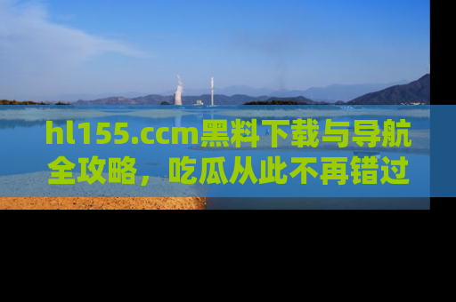 hl155.ccm黑料下载与导航全攻略，吃瓜从此不再错过任何热点