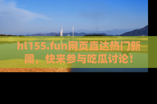 hl155.fun网页直达热门新闻，快来参与吃瓜讨论！