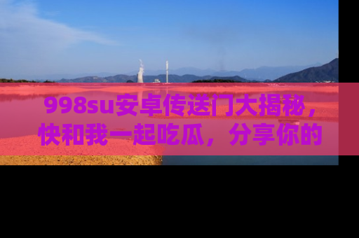 998su安卓传送门大揭秘，快和我一起吃瓜，分享你的发现！