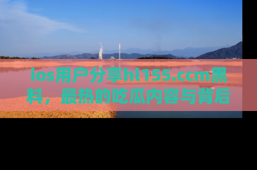 ios用户分享hl155.ccm黑料，最热的吃瓜内容与背后的真实事件！