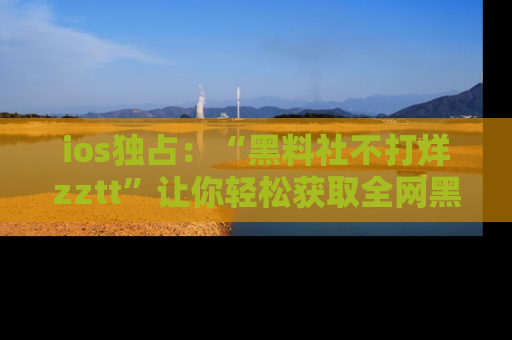 ios独占：“黑料社不打烊zztt”让你轻松获取全网黑料信息，不容错过！