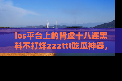 ios平台上的肾虚十八连黑料不打烊zzzttt吃瓜神器，你绝对不能错过