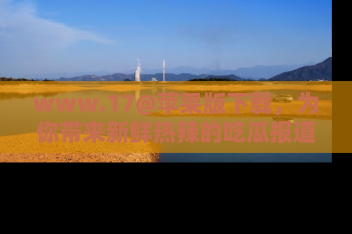 www.17@苹果版下载，为你带来新鲜热辣的吃瓜报道，尽情享受！