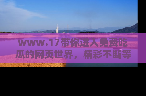 www.17带你进入免费吃瓜的网页世界，精彩不断等着你！