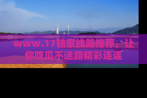 www.17独家线路推荐，让你吃瓜不迷路精彩连连