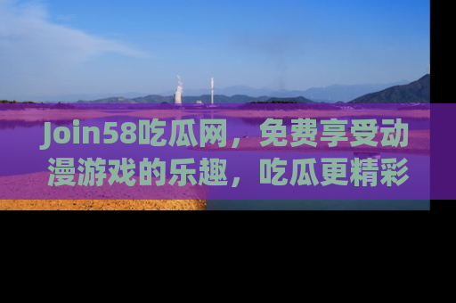 Join58吃瓜网，免费享受动漫游戏的乐趣，吃瓜更精彩！