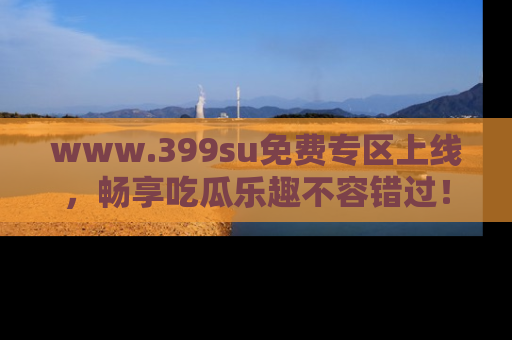 www.399su免费专区上线，畅享吃瓜乐趣不容错过！
