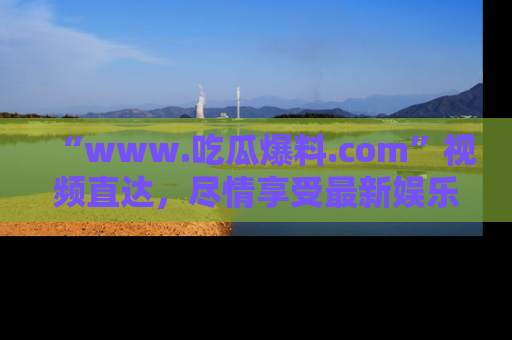 “www.吃瓜爆料.com”视频直达，尽情享受最新娱乐圈的吃瓜盛宴！