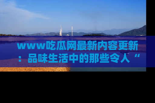 www吃瓜网最新内容更新：品味生活中的那些令人“吃瓜”的故事