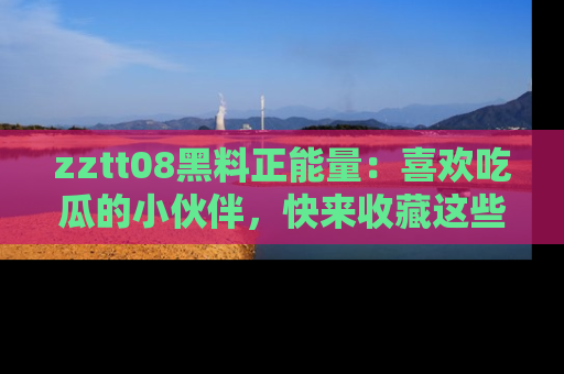 zztt08黑料正能量：喜欢吃瓜的小伙伴，快来收藏这些优质资源！