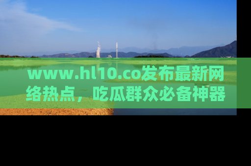 www.hl10.co发布最新网络热点，吃瓜群众必备神器